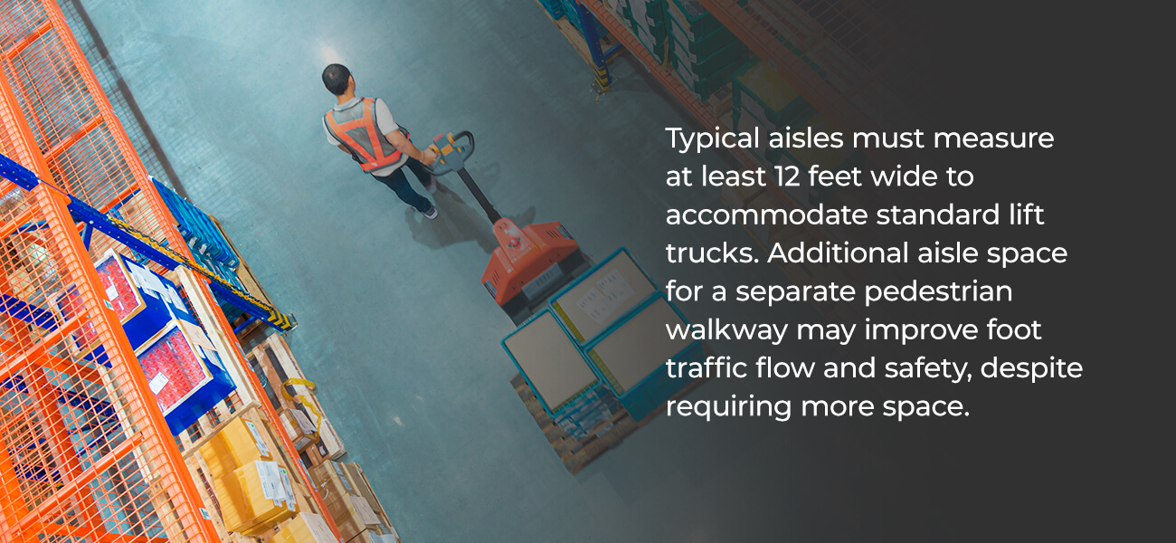 Typical aisles must measure at least 12 feet wide to accommodate standard lift trucks